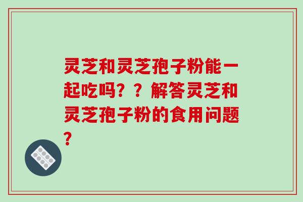 灵芝和灵芝孢子粉能一起吃吗？？解答灵芝和灵芝孢子粉的食用问题？-第1张图片-破壁灵芝孢子粉研究指南