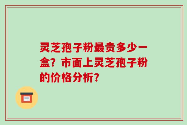 灵芝孢子粉最贵多少一盒?市面上灵芝孢子粉的价格分析?-第1张图片-破壁灵芝孢子粉研究指南 灵芝孢子粉最贵多少一盒?市面上灵芝孢子粉的价格分析?-第1张图片-破壁灵芝孢子粉研究指南