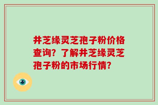 井芝缘灵芝孢子粉价格查询?了解井芝缘灵芝孢子粉的市场行情?-第1张图片-破壁灵芝孢子粉研究指南 井芝缘灵芝孢子粉价格查询?了解井芝缘灵芝孢子粉的市场行情?-第1张图片-破壁灵芝孢子粉研究指南