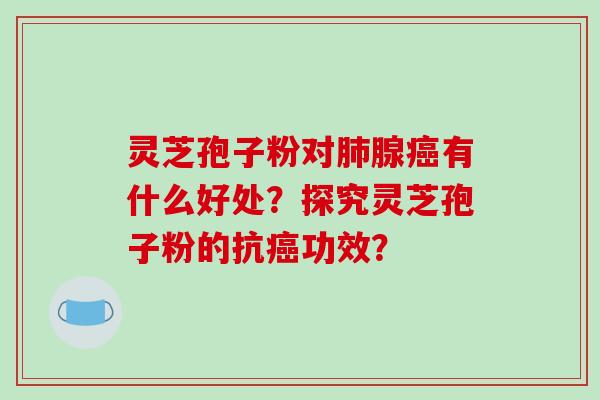 灵芝孢子粉对肺腺癌有什么好处？探究灵芝孢子粉的抗癌功效？-第1张图片-破壁灵芝孢子粉研究指南