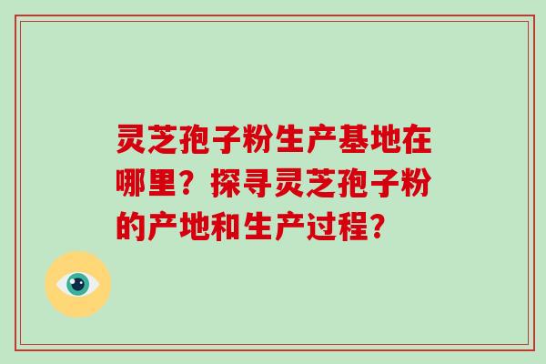 灵芝孢子粉生产基地在哪里？探寻灵芝孢子粉的产地和生产过程？-第1张图片-破壁灵芝孢子粉研究指南