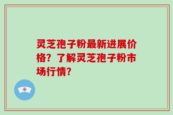 灵芝孢子粉最新进展价格？了解灵芝孢子粉市场行情？-第1张图片-破壁灵芝孢子粉研究指南