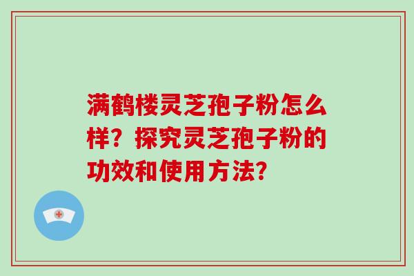 满鹤楼灵芝孢子粉怎么样？探究灵芝孢子粉的功效和使用方法？-第1张图片-破壁灵芝孢子粉研究指南