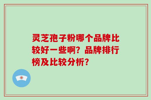 灵芝孢子粉哪个品牌比较好一些啊？品牌排行榜及比较分析？-第1张图片-破壁灵芝孢子粉研究指南