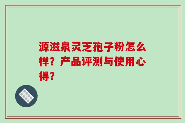源滋泉灵芝孢子粉怎么样？产品评测与使用心得？-第1张图片-破壁灵芝孢子粉研究指南