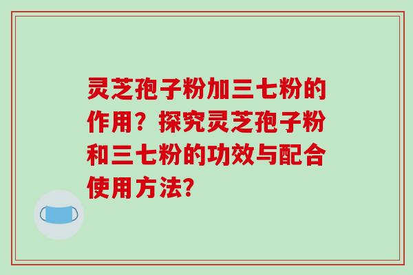 灵芝孢子粉加三七粉的作用?探究灵芝孢子粉和三七粉的功效与配合使用方法?-第1张图片-破壁灵芝孢子粉研究指南 灵芝孢子粉加三七粉的作用?探究灵芝孢子粉和三七粉的功效与配合使用方法?-第1张图片-破壁灵芝孢子粉研究指南