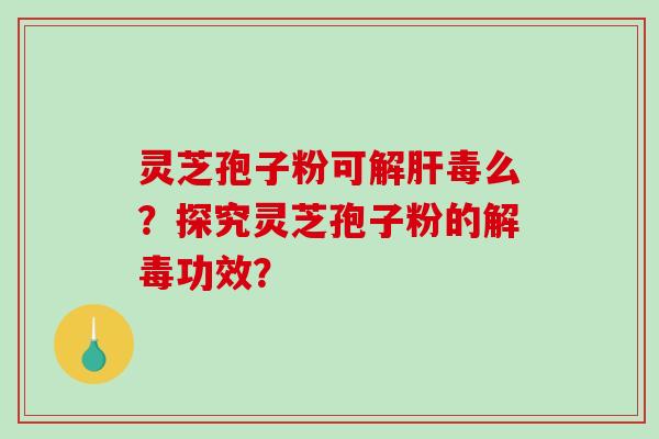 灵芝孢子粉可解肝毒么？探究灵芝孢子粉的解毒功效？-第1张图片-破壁灵芝孢子粉研究指南