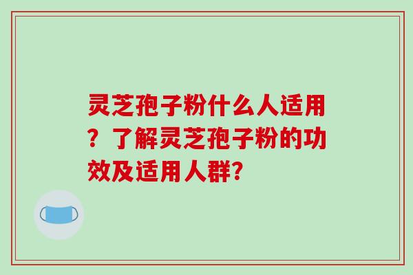 灵芝孢子粉什么人适用？了解灵芝孢子粉的功效及适用人群？-第1张图片-破壁灵芝孢子粉研究指南