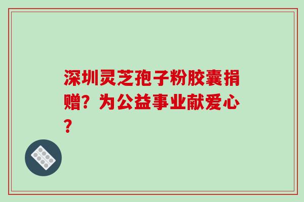 深圳灵芝孢子粉胶囊捐赠？为公益事业献爱心？-第1张图片-破壁灵芝孢子粉研究指南