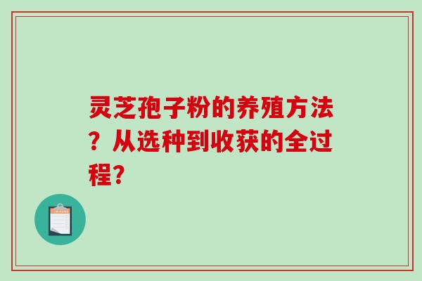 灵芝孢子粉的养殖方法？从选种到收获的全过程？-第1张图片-破壁灵芝孢子粉研究指南