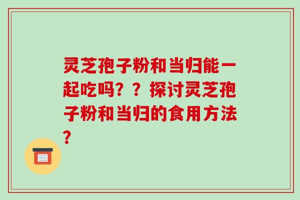 灵芝孢子粉和当归能一起吃吗？？探讨灵芝孢子粉和当归的食用方法？-第1张图片-破壁灵芝孢子粉研究指南