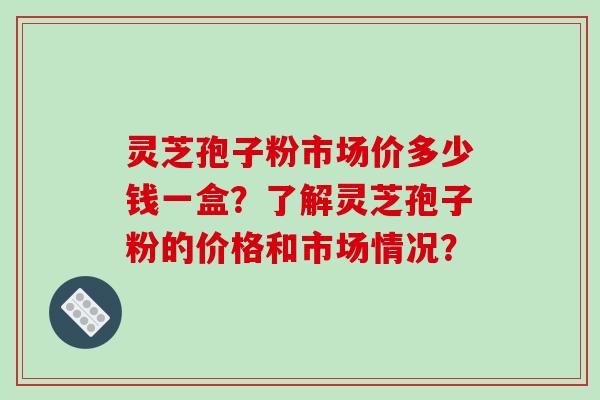 灵芝孢子粉市场价多少钱一盒？了解灵芝孢子粉的价格和市场情况？-第1张图片-破壁灵芝孢子粉研究指南