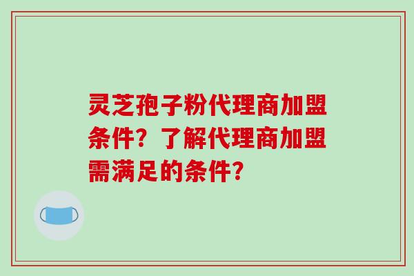 灵芝孢子粉代理商加盟条件？了解代理商加盟需满足的条件？-第1张图片-破壁灵芝孢子粉研究指南