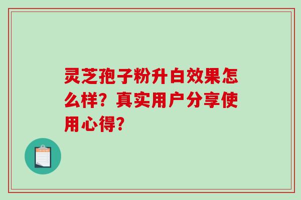 灵芝孢子粉升白效果怎么样？真实用户分享使用心得？-第1张图片-破壁灵芝孢子粉研究指南