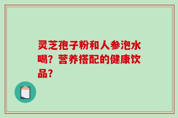 灵芝孢子粉和人参泡水喝?营养搭配的健康饮品?-第1张图片-破壁灵芝孢子粉研究指南 灵芝孢子粉和人参泡水喝?营养搭配的健康饮品?-第1张图片-破壁灵芝孢子粉研究指南