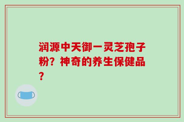 润源中天御一灵芝孢子粉?神奇的养生保健品?-第1张图片-破壁灵芝孢子粉研究指南 润源中天御一灵芝孢子粉?神奇的养生保健品?-第1张图片-破壁灵芝孢子粉研究指南