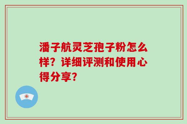 潘子航灵芝孢子粉怎么样？详细评测和使用心得分享？-第1张图片-破壁灵芝孢子粉研究指南