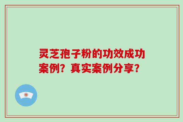 灵芝孢子粉的功效成功案例？真实案例分享？-第1张图片-破壁灵芝孢子粉研究指南