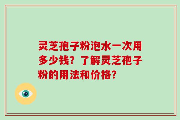 灵芝孢子粉泡水一次用多少钱？了解灵芝孢子粉的用法和价格？-第1张图片-破壁灵芝孢子粉研究指南