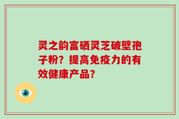 灵之韵富硒灵芝破壁孢子粉？提高免疫力的有效健康产品？-第1张图片-破壁灵芝孢子粉研究指南