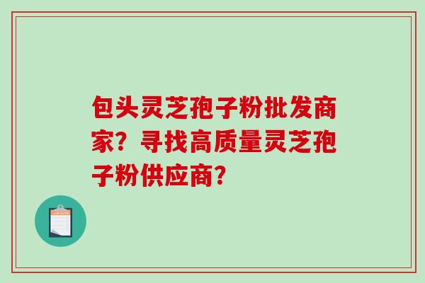 包头灵芝孢子粉批发商家？寻找高质量灵芝孢子粉供应商？-第1张图片-破壁灵芝孢子粉研究指南