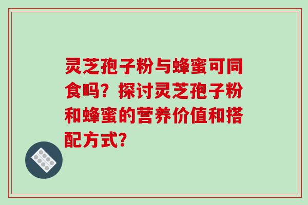 灵芝孢子粉与蜂蜜可同食吗？探讨灵芝孢子粉和蜂蜜的营养价值和搭配方式？-第1张图片-破壁灵芝孢子粉研究指南