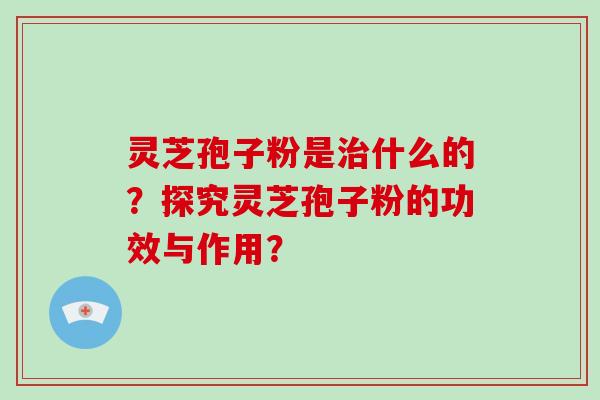 灵芝孢子粉是治什么的？探究灵芝孢子粉的功效与作用？-第1张图片-破壁灵芝孢子粉研究指南