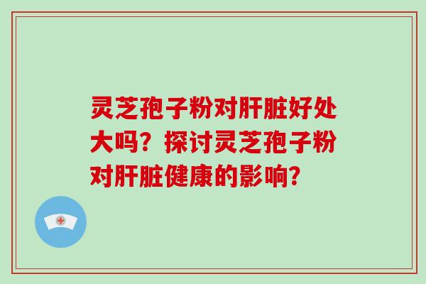 灵芝孢子粉对肝脏好处大吗？探讨灵芝孢子粉对肝脏健康的影响？-第1张图片-破壁灵芝孢子粉研究指南