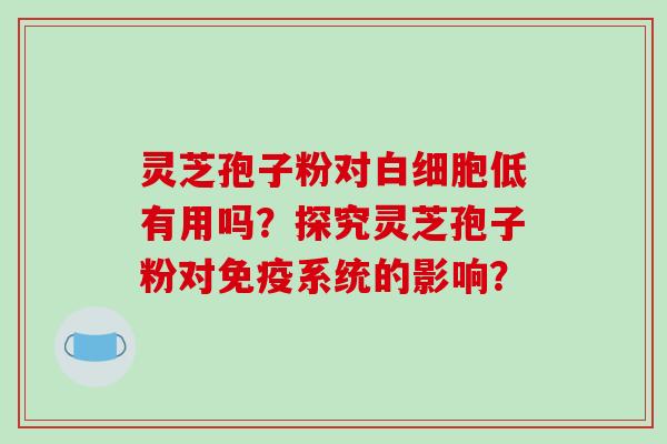 灵芝孢子粉对白细胞低有用吗？探究灵芝孢子粉对免疫系统的影响？-第1张图片-破壁灵芝孢子粉研究指南