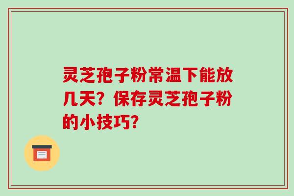 灵芝孢子粉常温下能放几天？保存灵芝孢子粉的小技巧？-第1张图片-破壁灵芝孢子粉研究指南