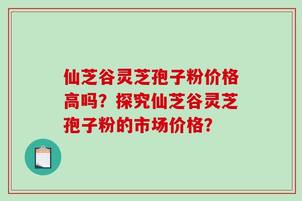 仙芝谷灵芝孢子粉价格高吗？探究仙芝谷灵芝孢子粉的市场价格？-第1张图片-破壁灵芝孢子粉研究指南