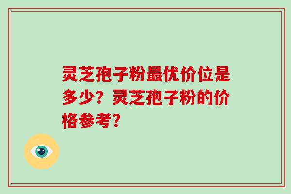 灵芝孢子粉最优价位是多少？灵芝孢子粉的价格参考？-第1张图片-破壁灵芝孢子粉研究指南