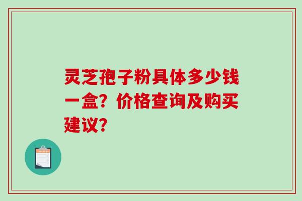 灵芝孢子粉具体多少钱一盒？价格查询及购买建议？-第1张图片-破壁灵芝孢子粉研究指南