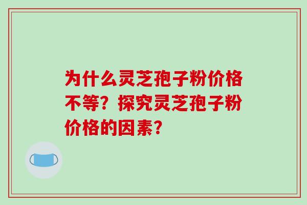 为什么灵芝孢子粉价格不等？探究灵芝孢子粉价格的因素？-第1张图片-破壁灵芝孢子粉研究指南