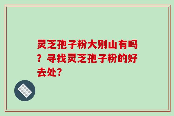 灵芝孢子粉大别山有吗？寻找灵芝孢子粉的好去处？-第1张图片-破壁灵芝孢子粉研究指南