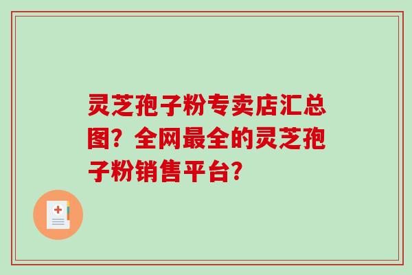 灵芝孢子粉专卖店汇总图？全网最全的灵芝孢子粉销售平台？-第1张图片-破壁灵芝孢子粉研究指南