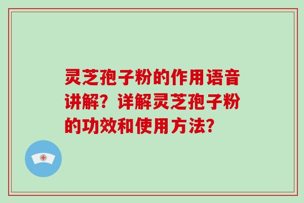 灵芝孢子粉的作用语音讲解？详解灵芝孢子粉的功效和使用方法？-第1张图片-破壁灵芝孢子粉研究指南