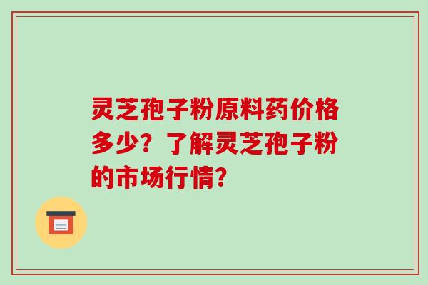 灵芝孢子粉原料药价格多少？了解灵芝孢子粉的市场行情？-第1张图片-破壁灵芝孢子粉研究指南