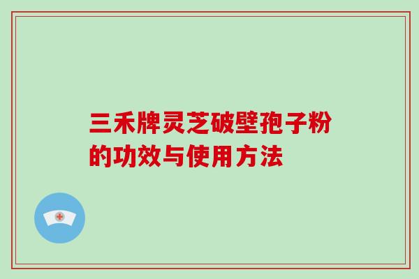 三禾牌灵芝破壁孢子粉的功效与使用方法-第1张图片-破壁灵芝孢子粉研究指南