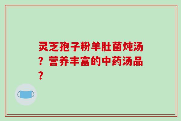 灵芝孢子粉羊肚菌炖汤？营养丰富的中药汤品？-第1张图片-破壁灵芝孢子粉研究指南