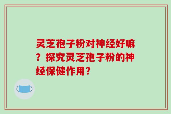 灵芝孢子粉对神经好嘛？探究灵芝孢子粉的神经保健作用？-第1张图片-破壁灵芝孢子粉研究指南