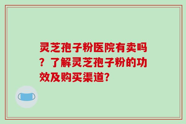 灵芝孢子粉医院有卖吗？了解灵芝孢子粉的功效及购买渠道？-第1张图片-破壁灵芝孢子粉研究指南