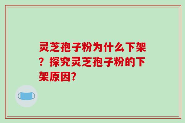 灵芝孢子粉为什么下架？探究灵芝孢子粉的下架原因？-第1张图片-破壁灵芝孢子粉研究指南