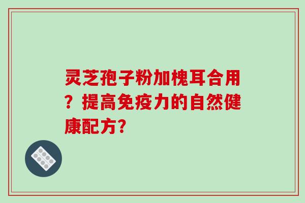 灵芝孢子粉加槐耳合用？提高免疫力的自然健康配方？-第1张图片-破壁灵芝孢子粉研究指南