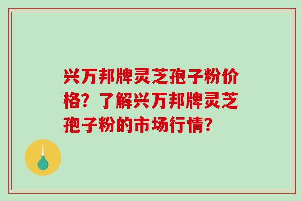 兴万邦牌灵芝孢子粉价格？了解兴万邦牌灵芝孢子粉的市场行情？-第1张图片-破壁灵芝孢子粉研究指南