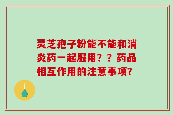 灵芝孢子粉能不能和消炎药一起服用？？药品相互作用的注意事项？-第1张图片-破壁灵芝孢子粉研究指南