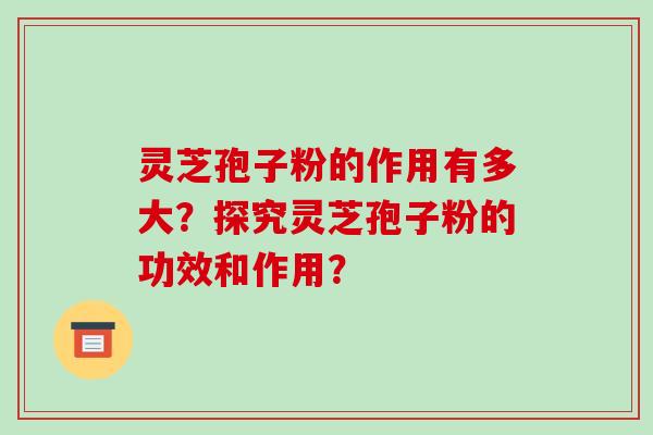 灵芝孢子粉的作用有多大？探究灵芝孢子粉的功效和作用？-第1张图片-破壁灵芝孢子粉研究指南