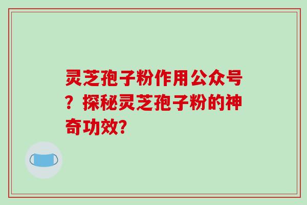 灵芝孢子粉作用公众号？探秘灵芝孢子粉的神奇功效？-第1张图片-破壁灵芝孢子粉研究指南