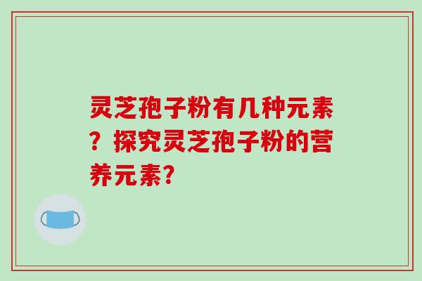 灵芝孢子粉有几种元素？探究灵芝孢子粉的营养元素？-第1张图片-破壁灵芝孢子粉研究指南