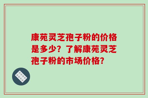 康苑灵芝孢子粉的价格是多少？了解康苑灵芝孢子粉的市场价格？-第1张图片-破壁灵芝孢子粉研究指南